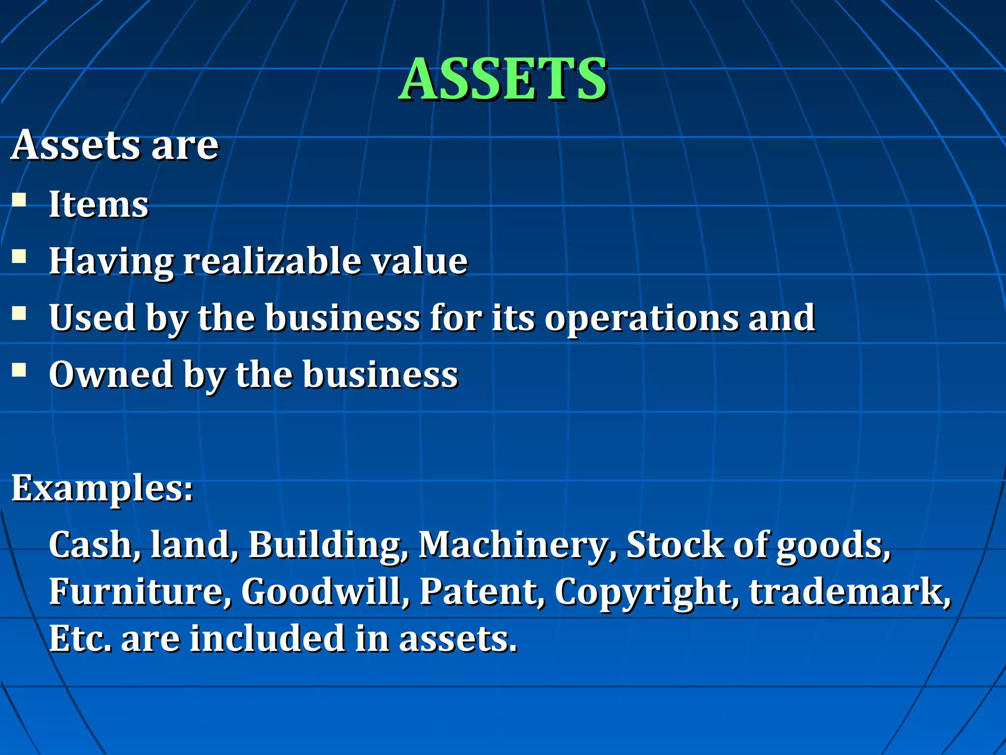 ASSETS
Assets are





Items
Having realizable value
Used by the business for its operations and
Owned by the business

Examples:
Cash, land, Building, Machinery, Stock of goods,
Furniture, Goodwill, Patent, Copyright, trademark,
Etc. are included in assets.

 