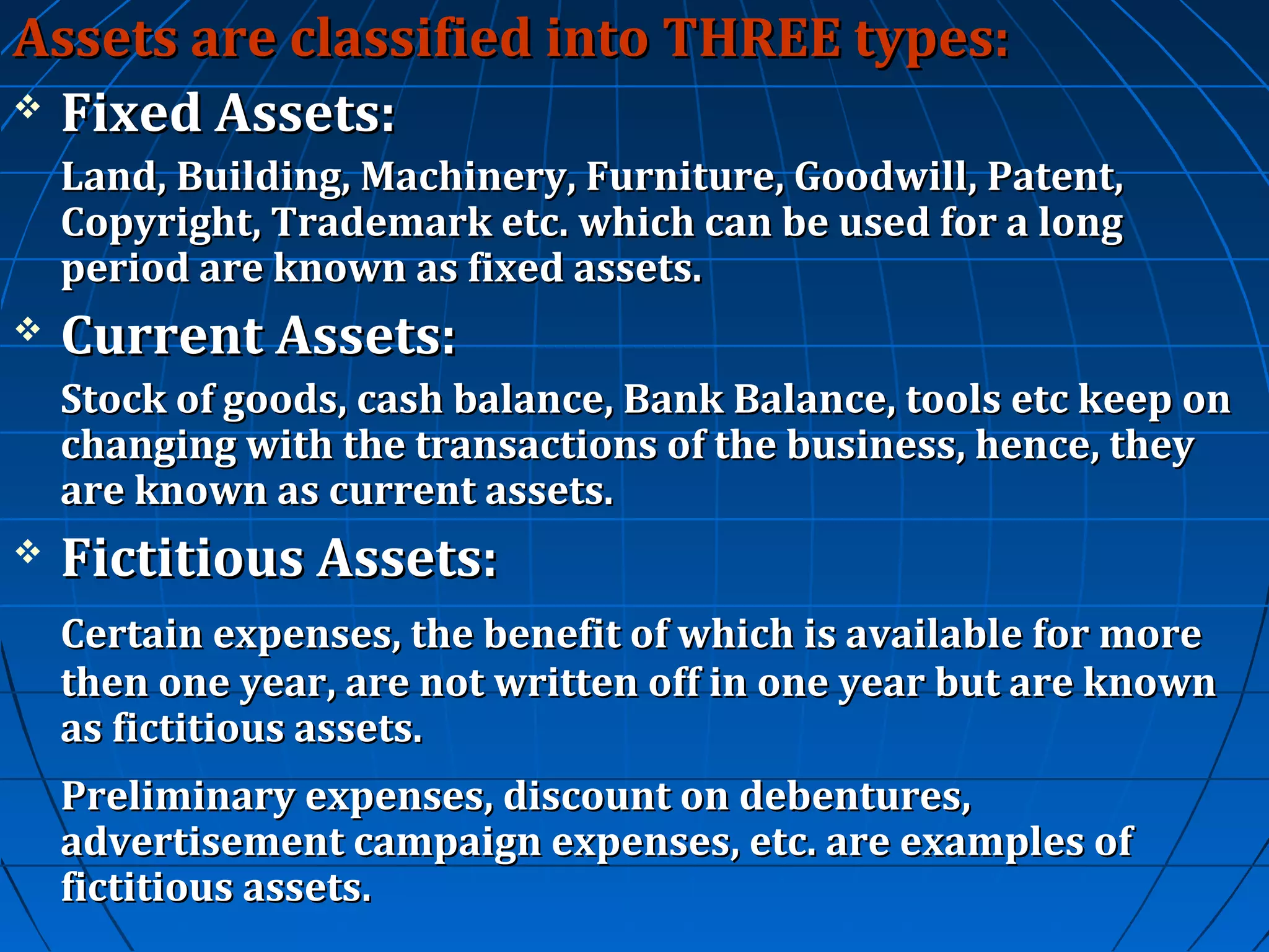 Assets are classified into THREE types:
 Fixed Assets:
Land, Building, Machinery, Furniture, Goodwill, Patent,
Copyright, Trademark etc. which can be used for a long
period are known as fixed assets.


Current Assets:
Stock of goods, cash balance, Bank Balance, tools etc keep on
changing with the transactions of the business, hence, they
are known as current assets.



Fictitious Assets:
Certain expenses, the benefit of which is available for more
then one year, are not written off in one year but are known
as fictitious assets.
Preliminary expenses, discount on debentures,
advertisement campaign expenses, etc. are examples of
fictitious assets.

 