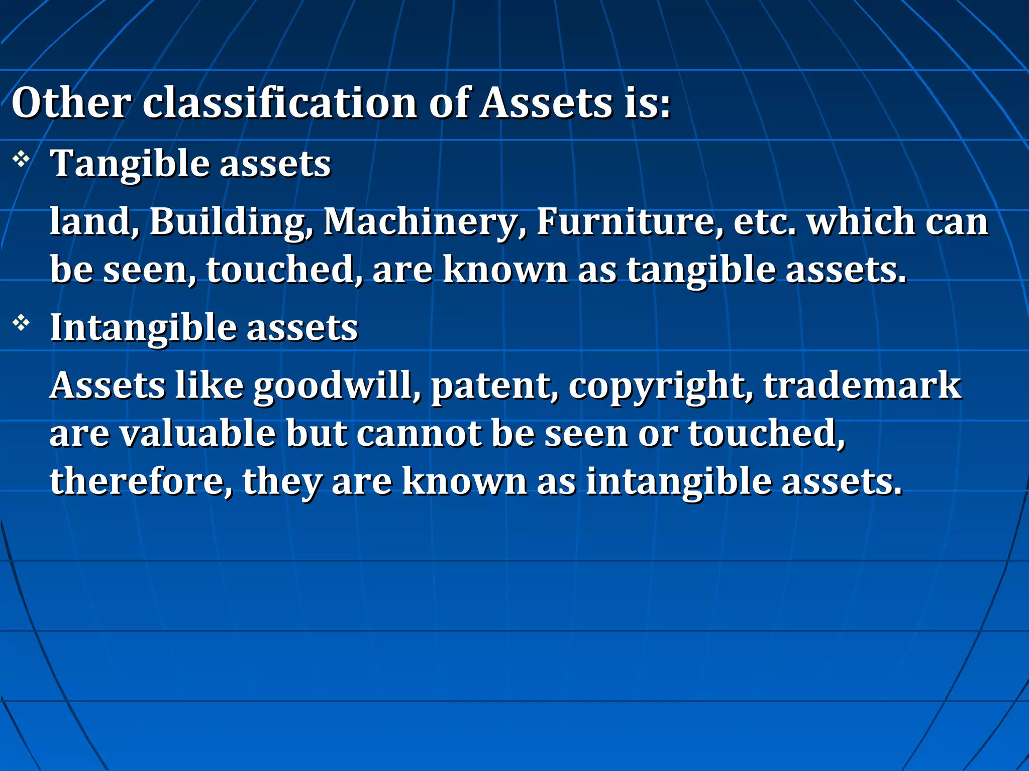 Other classification of Assets is:




Tangible assets
land, Building, Machinery, Furniture, etc. which can
be seen, touched, are known as tangible assets.
Intangible assets
Assets like goodwill, patent, copyright, trademark
are valuable but cannot be seen or touched,
therefore, they are known as intangible assets.

 