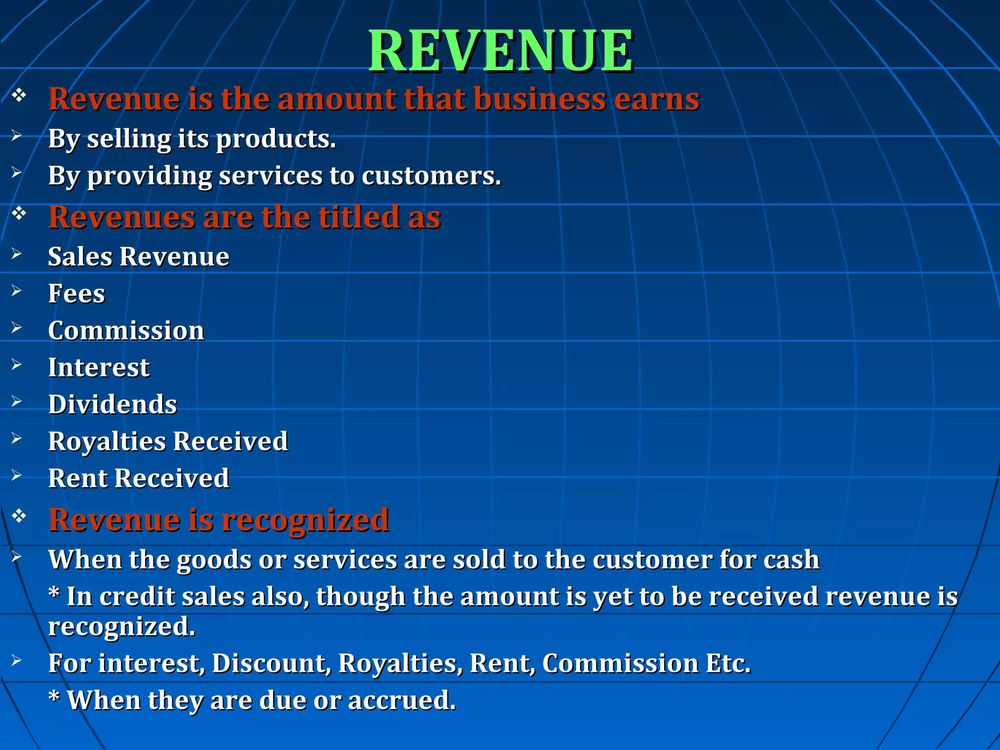 REVENUE



Revenue is the amount that business earns



By selling its products.
By providing services to customers.





Revenues are the titled as



Sales Revenue
Fees
Commission
Interest
Dividends
Royalties Received
Rent Received










Revenue is recognized



When the goods or services are sold to the customer for cash
* In credit sales also, though the amount is yet to be received revenue is
recognized.
For interest, Discount, Royalties, Rent, Commission Etc.
* When they are due or accrued.



 