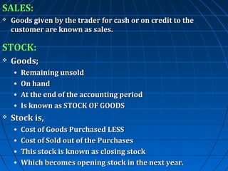 SALES:


Goods given by the trader for cash or on credit to the
customer are known as sales.

STOCK:


Goods;
•
•
•
•



Remaining unsold
On hand
At the end of the accounting period
Is known as STOCK OF GOODS

Stock is,
•
•
•
•

Cost of Goods Purchased LESS
Cost of Sold out of the Purchases
This stock is known as closing stock
Which becomes opening stock in the next year.

 