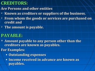 CREDITORS:
Are Persons and other entities
 Known as creditors or suppliers of the business.
 From whom the goods or services are purchased on
credit and
 The amount is payable.

PAYABLE:
Amount payable to any person other than the
creditors are known as payables.
For Examples:
• Outstanding expenses
• Income received in advance are known as
payables.


 