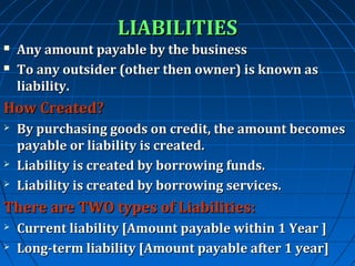 LIABILITIES



Any amount payable by the business
To any outsider (other then owner) is known as
liability.

How Created?





By purchasing goods on credit, the amount becomes
payable or liability is created.
Liability is created by borrowing funds.
Liability is created by borrowing services.

There are TWO types of Liabilities:



Current liability [Amount payable within 1 Year ]
Long-term liability [Amount payable after 1 year]

 
