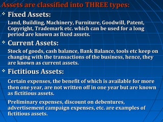 Assets are classified into THREE types:
 Fixed Assets:
Land, Building, Machinery, Furniture, Goodwill, Patent,
Copyright, Trademark etc. which can be used for a long
period are known as fixed assets.


Current Assets:
Stock of goods, cash balance, Bank Balance, tools etc keep on
changing with the transactions of the business, hence, they
are known as current assets.



Fictitious Assets:
Certain expenses, the benefit of which is available for more
then one year, are not written off in one year but are known
as fictitious assets.
Preliminary expenses, discount on debentures,
advertisement campaign expenses, etc. are examples of
fictitious assets.

 