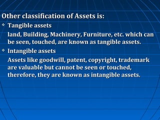 Other classification of Assets is:




Tangible assets
land, Building, Machinery, Furniture, etc. which can
be seen, touched, are known as tangible assets.
Intangible assets
Assets like goodwill, patent, copyright, trademark
are valuable but cannot be seen or touched,
therefore, they are known as intangible assets.

 