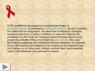 Ο HIV μεταδίδεται πρωταρχικά με τη σεξουαλική επαφή, τη
μετάγγιση αίματος, τις μολυσμένες υποδερμικές βελόνες, και από τη μητέρα
στο παιδί κατά την εγκυμοσύνη, τον τοκετό και τον θηλασμό. Ορισμένα
σωματικά υγρά όπως το σάλιο, τα δάκρυα, τα ούρα και ο ιδρώτας δεν
μεταδίδουν τον HIV εκτός εάν περιέχουν μικροποσότητες αίματος.Ο ιός
μπορεί να μεταδοθεί επίσης από επαφή ενός βλεννογόνου (δηλ. μιας
βλεννώδους μεμβράνης που επικαλύπτει κάποιες κοιλότητες του σώματος,
όπως ο βλεννογόνος του στόματος ή του εντέρου) με ένα σωματικό υγρό
που περιέχει τον ιό, όπως αίμα, σπέρμα, κολπικά υγρά, προσπερματικά
υγρά ή γάλα θηλασμού ενός μολυσμένου ατόμου.

 