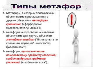 Метафоры, в которых описываемый
объект прямо сопоставляется с
другим объектом - метафорысравнения: («фарфоровые
колокольчики ландыша");
метафоры, в которых описываемый
объект замещен другим объектом метафоры-загадки: ("били копыта по
клавишам мерзлым" - вместо "по
булыжникам");
метафоры, приписывающие
описываемому предмету (явлению)
свойства другого предмета
(явления): («любовь погасла").

 