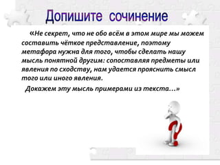«Не секрет, что не обо всём в этом мире мы можем
составить чёткое представление, поэтому
метафора нужна для того, чтобы сделать нашу
мысль понятной другим: сопоставляя предметы или
явления по сходству, нам удается прояснить смысл
того или иного явления.
Докажем эту мысль примерами из текста…»

 