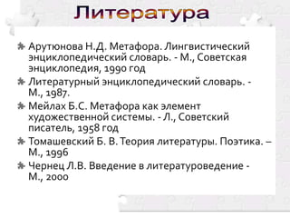 Арутюнова Н.Д. Метафора. Лингвистический
энциклопедический словарь. - М., Советская
энциклопедия, 1990 год
Литературный энциклопедический словарь. М., 1987.
Мейлах Б.С. Метафора как элемент
художественной системы. - Л., Советский
писатель, 1958 год
Томашевский Б. В. Теория литературы. Поэтика. –
М., 1996
Чернец Л.В. Введение в литературоведение М., 2000

 