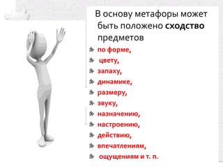 В основу метафоры может
быть положено сходство
предметов
по форме,
цвету,
запаху,
динамике,
размеру,
звуку,
назначению,
настроению,
действию,
впечатлениям,
ощущениям и т. п.

 