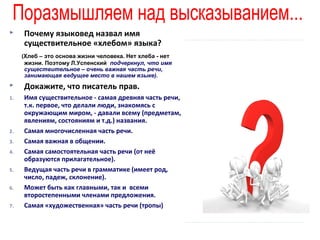

Почему языковед назвал имя
существительное «хлебом» языка?
(Хлеб – это основа жизни человека. Нет хлеба - нет
жизни. Поэтому Л.Успенский подчеркнул, что имя
существительное – очень важная часть речи,
занимающая ведущее место в нашем языке).



Докажите, что писатель прав.

1.

Имя существительное - самая древняя часть речи,
т.к. первое, что делали люди, знакомясь с
окружающим миром, - давали всему (предметам,
явлениям, состояниям и т.д.) названия.
Самая многочисленная часть речи.
Самая важная в общении.
Самая самостоятельная часть речи (от неё
образуются прилагательное).
Ведущая часть речи в грамматике (имеет род,
число, падеж, склонение).
Может быть как главными, так и всеми
второстепенными членами предложения.
Самая «художественная» часть речи (тропы)

2.
3.
4.
5.
6.
7.

 