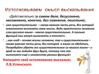 «Действительно (в самом деле, безусловно,

несомненно, конечно, без сомнения, поистине),




имя существительное – самая важная часть речи, без которой
невозможно высказать свою мысль. Ведь практически половина
слов русского языка – имена существительные. А сколько
функций они могут выполнять в тексте!».
…как хлеб – основа жизни человека, так и существительное –
самая важная часть речи, без которой в языке не обойтись.
Попробуйте убрать все существительные из нашего языка – и
вряд ли мы поймём друг друга, потому что эта часть речи
выполняет ещё и множество разных функций».

Напишите своё истолкование высказывания
Л.В.Успенского.

 