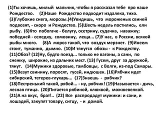 (1)Ты хочешь, милый мальчик, чтобы я рассказал тебе про наше
Рождество. (2)Наше Рождество подходит издалека, тихо.
(3)Глубокие снега, морозы.(4)Увидишь, что мороженых свиней
подвозят, - скоро и Рождество. (5)Шесть недель постились, ели
рыбу. (6)Кто побогаче - белугу, осетрину, судачка, наважку;
победней - селедку, сомовину, леща... (7)У нас, в России, всякой
рыбы много. (8)А мороз такой, что воздух мерзнет. (9)Инеем
стоит, туманно, дымно. (10)И тянутся обозы - к Рождеству.
(11)Обоз? (12)Ну, будто поезд... только не вагоны, а сани, по
снежку, широкие, из дальних мест. (13) Гусем, друг за дружкой,
тянут. (14)Мужики здоровые, тамбовцы, с Волги, из-под Самары.
(15)Везут свинину, поросят, гусей, индюшек. (16)Рябчик идет
сибирский, тетерев-глухарь... (17)Знаешь - рябчик?
(18)Пестренький такой, рябой... - ну, рябчик! (19)Называется - дичь,
лесная птица. (20)Питается рябиной, клюквой, можжевелкой.
(21)А на вкус, брат!.. (22) Все распродадут мужики: и сани, и
лошадей, закупят товару, ситцу, - и домой.

 