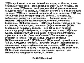 (23)Перед Рождеством на Конной площади, в Москве, - там
лошадями торговали, - стон, свист, рёв стоит. (24)А площадь эта
вся - в санях.(25)Тысячи саней, рядами. (26)Мороженые свиньи
как дрова лежат на версту. (27)Завалит снегом, а из-под снега рыла
да зады. (28)Перед свининой - поросячий ряд, на версту. (29)А там
- гуси, куры, утка, глухари-тетерьки, рябчик... (30)Бывало,
фабричные впрягутся в розвальни, - большие сани, везутсмеются. (31)Горой навалят: поросят, свинины, солонины,
баранины... (32)Богато жили. (33)Перед Рождеством, дня за три,
на рынках, на площадях, - лес елок. (34)А какие елки! (35)На
Театральной площади, бывало, - лес. (36)А снег повалит
-потерял дорогу! (37)Мужики, в тулупах, как в лесу. (38)Народ
гуляет, выбирает.(39)Собаки в елках - будто волки. (40)Костры
горят, погреться. (41)Дым столбами.(42)Сбитенщики ходят,
аукаются в елках: (43)"Эй, народ, сладкий сбитень!
(44)Калачики горячи!.." (45)Сбитень? (46)А такой горячий, лучше
чая. (47)С медом, с имбирем, - душисто, сладко. (48)Потягиваешь
понемножку, а пар - клубами, как из паровоза. (49)А мороз
крепчает. (50)Небо - в дыму - лиловое, в огне. (51)На ёлках иней.
(52)Мерзлая ворона попадется, наступишь - хрустнет, как
стекляшка.(53)Морозная Россия, а... тепло!...
(По И.С.Шмелёву)

 