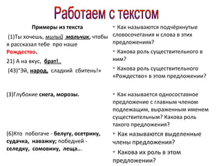 Примеры из текста

Как называются подчёркнутые
(1)Ты хочешь, милый мальчик, чтобы словосочетания и слова в этих
предложениях?
я рассказал тебе про наше
Рождество.
21) А на вкус, брат!..
(43)"Эй, народ, сладкий сбитень!»



Какова роль существительного в
ним?


Какова роль существительного
«Рождество» в этом предложении?


(3)Глубокие снега, морозы.



Как называется односоставное
предложение с главным членом
подлежащим, выраженным именем
существительным? Какова роль
такого предложения?

(6)Кто побогаче - белугу, осетрину,
судачка, наважку; победней селедку, сомовину, леща...

 Как называются выделенные

члены предложения?
 Какова их роль в этом
предложении?

 
