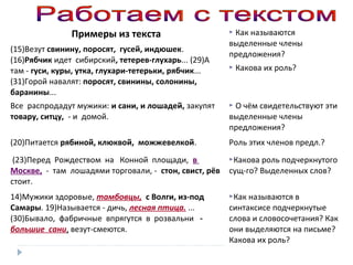Примеры из текста
(15)Везут свинину, поросят, гусей, индюшек.
(16)Рябчик идет сибирский, тетерев-глухарь... (29)А
там - гуси, куры, утка, глухари-тетерьки, рябчик...
(31)Горой навалят: поросят, свинины, солонины,
баранины...

 Как

называются
выделенные члены
предложения?
 Какова

их роль?

Все распродадут мужики: и сани, и лошадей, закупят
товару, ситцу, - и домой.

 О чём свидетельствуют эти

(20)Питается рябиной, клюквой, можжевелкой.

Роль этих членов предл.?

(23)Перед Рождеством на Конной площади, в
Москве, - там лошадями торговали, - стон, свист, рёв
стоит.

Какова роль подчеркнутого

14)Мужики здоровые, тамбовцы, с Волги, из-под
Самары. 19)Называется - дичь, лесная птица. ...
(30)Бывало, фабричные впрягутся в розвальни большие сани, везут-смеются.

Как называются в

выделенные члены
предложения?

сущ-го? Выделенных слов?

синтаксисе подчеркнутые
слова и словосочетания? Как
они выделяются на письме?
Какова их роль?

 
