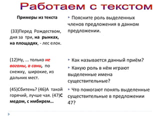 Примеры из текста
(33)Перед Рождеством,
дня за три, на рынках,
на площадях, - лес елок.

 Поясните роль выделенных

членов предложения в данном
предложении.

(12)Ну, ... только не
вагоны, а сани, по
снежку, широкие, из
дальних мест.

 Как

называется данный приём?
 Какую роль в нём играют
выделенные имена
существительные?

(45)Сбитень? (46)А такой
горячий, лучше чая. (47)С
медом, с имбирем…

 Что помогают понять выделенные

существительные в предложении
47?

 