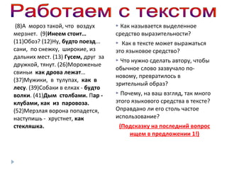 (8)А мороз такой, что воздух
мерзнет. (9)Инеем стоит…
(11)Обоз? (12)Ну, будто поезд...
сани, по снежку, широкие, из
дальних мест. (13) Гусем, друг за
дружкой, тянут. (26)Мороженые
свиньи как дрова лежат…
(37)Мужики, в тулупах, как в
лесу. (39)Собаки в елках - будто
волки. (41)Дым столбами. Пар клубами, как из паровоза.
(52)Мерзлая ворона попадется,
наступишь - хрустнет, как
стекляшка.

Как называется выделенное
средство выразительности?


Как в тексте может выражаться
это языковое средство?


Что нужно сделать автору, чтобы
обычное слово зазвучало поновому, превратилось в
зрительный образ?


Почему, на ваш взгляд, так много
этого языкового средства в тексте?
Оправдано ли его столь частое
использование?


(Подсказку на последний вопрос
ищем в предложении 1!)

 