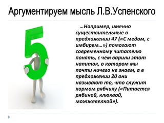 …Например, именно
существительные в
предложении 47 («С медом, с
имбирем…») помогают
современному читателю
понять, с чем варили этот
напиток, о котором мы
почти ничего не знаем, а в
предложении 20 они
называют то, что служит
кормом рябчику («Питается
рябиной, клюквой,
можжевелкой»).

 
