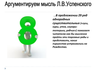 …В предложении 29 ряд

однородных
существительных («гуси,
куры, утка, глухаритетерьки, рябчик») помогает
читателю как бы мысленно
пройти эти торговые ряды и
представить, какие
пиршества устраивались на
Рождество.

 