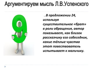 …В предложении 24,

используя
существительное «брат»
в роли обращения, автор
показывает, как близок
рассказчику его собеседник,
какие тёплые чувства
этот повествователь
испытывает к мальчику.

 