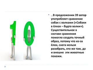 

…В предложении 39 автор

употребляет сравнение
собак с волками («Собаки
в ёлках – будто волки»).
Существительное в
составе сравнения
помогло создать точный
образ, потому что из-за
ёлок, снега нельзя
разобрать, кто же там, да
и внешне эти животные
похожи.

 