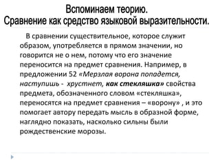 В сравнении существительное, которое служит
образом, употребляется в прямом значении, но
говорится не о нем, потому что его значение
переносится на предмет сравнения. Например, в
предложении 52 «Мерзлая ворона попадется,
наступишь - хрустнет, как стекляшка» свойства
предмета, обозначенного словом «стекляшка»,
переносятся на предмет сравнения – «ворону» , и это
помогает автору передать мысль в образной форме,
наглядно показать, насколько сильны были
рождественские морозы.

 