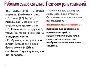 (8)А мороз такой, что воздух
мерзнет. (9)Инеем стоит…
(11)Обоз? (12)Ну, будто
поезд... сани, по снежку,
широкие, из дальних мест.
(13) Гусем, друг за дружкой,
тянут. (26)Мороженые свиньи
как дрова лежат…
(37)Мужики, в тулупах, как
в лесу. (39)Собаки в елках будто волки. (41)Дым
столбами. Пар - клубами, как
из паровоза.

Почему, на ваш взгляд, так

много сравнений в тексте?
Оправдано ли их столь частое
использование?
(Подсказку ищем в предл. 1!)
Выберите два сравнения и
прокомментируйте
выразительную роль имен
существительных в этом
изобразительном языковом
средстве.

 