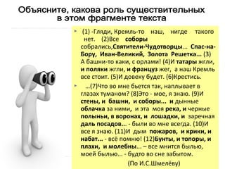 



(1) -Гляди, Кремль-то наш, нигде такого
нет. (2)Все соборы
собрались,Святители-Чудотворцы... Спас-наБору, Иван-Великий, Золота Решетка... (3)
А башни-то каки, с орлами! (4)И татары жгли,
и поляки жгли, и француз жег, а наш Кремль
все стоит. (5)И довеку будет. (6)Крестись.
…(7)Что во мне бьется так, наплывает в
глазах туманом? (8)Это - мое, я знаю. (9)И
стены, и башни, и соборы... и дынные
облачка за ними, и эта моя река, и черные
полыньи, в воронах, и лошадки, и заречная
даль посадов... - были во мне всегда. (10)И
все я знаю. (11)И дым пожаров, и крики, и
набат... - всё помню! (12)Бунты, и топоры, и
плахи, и молебны... – все мнится былью,
моей былью... - будто во сне забытом.
(По И.С.Шмелёву)

 