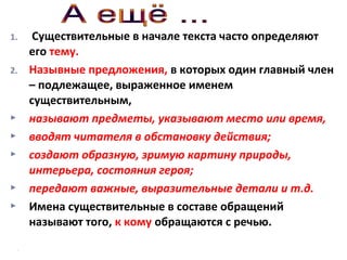 1.
2.








Существительные в начале текста часто определяют
его тему.
Назывные предложения, в которых один главный член
– подлежащее, выраженное именем
существительным,
называют предметы, указывают место или время,
вводят читателя в обстановку действия;
создают образную, зримую картину природы,
интерьера, состояния героя;
передают важные, выразительные детали и т.д.
Имена существительные в составе обращений
называют того, к кому обращаются с речью.

 