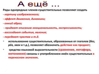 Ряды однородных членов-существительных позволяют создать
- картину изображаемого;
- эффект движения, динамики;
- емкий образ;
- придают описанию эмоциональность, экспрессивность;
- воссоздают события, явления;
- передают чувства и т.д.

использование существительных, образованных от глаголов (бег,
рёв, звон и т.д.), позволяет обозначить действие как предмет;


средства языковой выразительности (сравнение, метафора,
метонимия) связаны с употреблением имён существительных в
переносном значении.

 