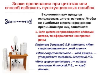 В сочинении вам придется
использовать цитаты из текста. Чтобы
не ошибиться в постановке знаков
препинания при них, запомните:
1. Если цитата сопровождается словами
автора, то оформляется как прямая
речь:
Писатель Успенский Л.В. считает: «Имя
существительное – хлеб языка».
«Имя существительное – хлеб языка», —
утверждает писатель Успенский Л.В.
«Имя существительное , — пишет
лингвист Успенский Л.В., — хлеб
языка».

 