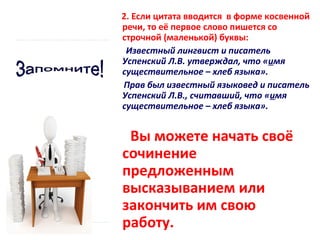 2. Если цитата вводится в форме косвенной
речи, то её первое слово пишется со
строчной (маленькой) буквы:
Известный лингвист и писатель
Успенский Л.В. утверждал, что «имя
существительное – хлеб языка».
Прав был известный языковед и писатель
Успенский Л.В., считавший, что «имя
существительное – хлеб языка».

Вы можете начать своё
сочинение
предложенным
высказыванием или
закончить им свою
работу.

 