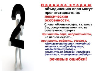 П р а в и л о в т о р о е:

объединению слов могут
препятствовать их
лексические
особенности.

Слова, обозначающие, казалось
бы, соединимые понятия, не
сочетаются; говорят
причинить горе, неприятности,
но нельзя сказать
причинить радость, счастье.
«Большая половина», «холодный
кипяток», «табун девушек»,
«повысить кругозор»,
«оглянуться вперед», «глубокое
детство», «потерпеть победу» -

речевые ошибки!

 