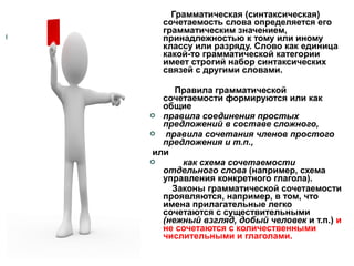 Грамматическая (синтаксическая)
сочетаемость слова определяется его
грамматическим значением,
принадлежностью к тому или иному
классу или разряду. Слово как единица
какой-то грамматической категории
имеет строгий набор синтаксических
связей с другими словами.
Правила грамматической
сочетаемости формируются или как
общие
 правила соединения простых
предложений в составе сложного,

правила сочетания членов простого
предложения и т.п.,
или

как схема сочетаемости
отдельного слова (например, схема
управления конкретного глагола).
Законы грамматической сочетаемости
проявляются, например, в том, что
имена прилагательные легко
сочетаются с существительными
(нежный взгляд, добый человек и т.п.) и
не сочетаются с количественными
числительными и глаголами.

 