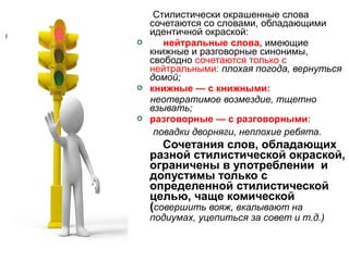 





Стилистически окрашенные слова
сочетаются со словами, обладающими
идентичной окраской:
нейтральные слова, имеющие
книжные и разговорные синонимы,
свободно сочетаются только с
нейтральными: плохая погода, вернуться
домой;
книжные — с книжными:
неотвратимое возмездие, тщетно
взывать;
разговорные — с разговорными:
повадки дворняги, неплохие ребята.

Сочетания слов, обладающих
разной стилистической окраской,
ограничены в употреблении и
допустимы только с
определенной стилистической
целью, чаще комической
(совершить вояж, вкалывают на
подиумах, уцепиться за совет и т.д.)

 