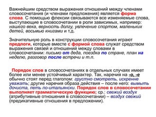 Важнейшим средством выражения отношений между членами
словосочетания (и членами предложения) является форма
слова. С помощью флексии связываются все изменяемые слова,
выступающие в словосочетании в роли зависимых, например:
нашего века, верность долгу, увлечение спортом, маленьких
детей, восьмью книгами и т.д.
Значительную роль в конструкции словосочетания играют
предлоги, которые вместе с формой слова служат средством
выражения связей и отношений между словами в
словосочетании: письмо от деда, поездка по стране, план на
неделю, разговор после встречи и т.п.
Порядок слов в словосочетаниях в отдельных случаях имеет
более или менее устойчивый характер. Так, наречия на -о, -е
обычно стоят перед глаголом: грустно смотреть, искренне
уважать; другие наречия образа действия – после него: вымыть
дочиста, петь по-итальянски. Порядок слов в словосочетании
выполняет грамматическую функцию; ср.: свежий воздух
(атрибутивные отношения в словосочетании) – воздух свежий
(предикативные отношения в предложении).

 