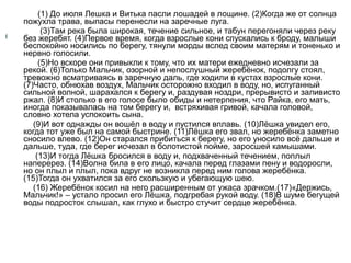(1) До июля Лешка и Витька пасли лошадей в лощине. (2)Когда же от солнца
пожухла трава, выпасы перенесли на заречные луга.
(3)Там река была широкая, течение сильное, и табун перегоняли через реку
без жеребят. (4)Первое время, когда взрослые кони спускались к броду, малыши
беспокойно носились по берегу, тянули морды вслед своим матерям и тоненько и
нервно голосили.
(5)Но вскоре они привыкли к тому, что их матери ежедневно исчезали за
рекой. (6)Только Мальчик, озорной и непослушный жеребёнок, подолгу стоял,
тревожно всматриваясь в заречную даль, где ходили в кустах взрослые кони.
(7)Часто, обнюхав воздух, Мальчик осторожно входил в воду, но, испуганный
сильной волной, шарахался к берегу и, раздувая ноздри, прерывисто и заливисто
ржал. (8)И столько в его голосе было обиды и нетерпения, что Райка, его мать,
иногда показывалась на том берегу и, встряхивая гривой, качала головой,
словно хотела успокоить сына.
(9)И вот однажды он вошёл в воду и пустился вплавь. (10)Лёшка увидел его,
когда тот уже был на самой быстрине. (11)Лёшка его звал, но жеребёнка заметно
сносило влево. (12)Он старался прибиться к берегу, но его уносило всё дальше и
дальше, туда, где берег исчезал в болотистой пойме, заросшей камышами.
(13)И тогда Лёшка бросился в воду и, подхваченный течением, поплыл
наперерез. (14)Волна била в его лицо, качала перед глазами пену и водоросли,
но он плыл и плыл, пока вдруг не возникла перед ним голова жеребёнка.
(15)Тогда он ухватился за его скользкую и убегающую шею.
(16) Жеребёнок косил на него расширенным от ужаса зрачком.(17)«Держись,
Мальчик!» – устало просил его Лёшка, подгребая рукой воду. (18)В шуме бегущей
воды подросток слышал, как глухо и быстро стучит сердце жеребёнка.

 