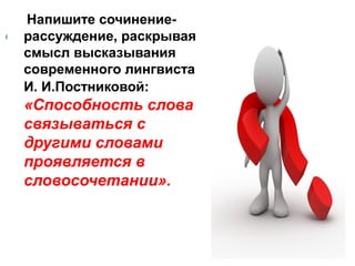 Напишите сочинениерассуждение, раскрывая
смысл высказывания
современного лингвиста
И. И.Постниковой:

«Способность слова
связываться с
другими словами
проявляется в
словосочетании».

 