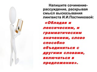 Напишите сочинениерассуждение, раскрывая
смысл высказывания
лингвиста И.И.Постниковой:

«Обладая и
лексическим, и
грамматическим
значением, слово
способно
объединяться с
другими словами,
включаться в
предложение».

 