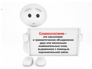 Словосочетание –
это смысловое
и грамматическое объединение
двух или нескольких
знаменательных слов,
выраженное с помощью
подчинительной связи.

 