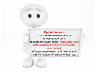 Предложение –
это минимальная единица
человеческой речи,
представляющая собой грамматически
организованное соединение слов
(или слово),
обладающее известной смысловой
и интонационной законченностью.

 