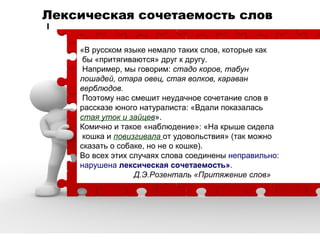 Лексическая сочетаемость слов
«В русском языке немало таких слов, которые как
бы «притягиваются» друг к другу.
Например, мы говорим: стадо коров, табун
лошадей, отара овец, стая волков, караван
верблюдов.
Поэтому нас смешит неудачное сочетание слов в
рассказе юного натуралиста: «Вдали показалась
стая уток и зайцев».
Комично и такое «наблюдение»: «На крыше сидела
кошка и повизгивала от удовольствия» (так можно
сказать о собаке, но не о кошке).
Во всех этих случаях слова соединены неправильно:
нарушена лексическая сочетаемость».
Д.Э.Розенталь «Притяжение слов»

 
