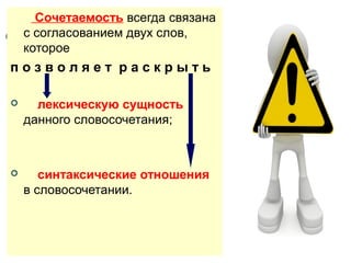 Сочетаемость всегда связана
с согласованием двух слов,
которое

позволяет раскрыть


лексическую сущность
данного словосочетания;



синтаксические отношения
в словосочетании.

 