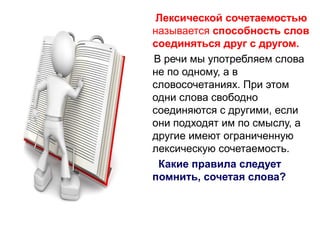 Лексической сочетаемостью
называется способность слов
соединяться друг с другом.
В речи мы употребляем слова
не по одному, а в
словосочетаниях. При этом
одни слова свободно
соединяются с другими, если
они подходят им по смыслу, а
другие имеют ограниченную
лексическую сочетаемость.
Какие правила следует
помнить, сочетая слова?

 