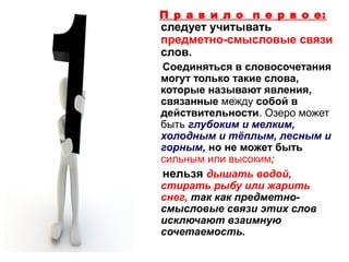 П р а в и л о п е р в о е:

следует учитывать
предметно-смысловые связи
слов.
Соединяться в словосочетания
могут только такие слова,
которые называют явления,
связанные между собой в
действительности. Озеро может
быть глубоким и мелким,
холодным и тёплым, лесным и
горным, но не может быть
сильным или высоким;
нельзя дышать водой,
стирать рыбу или жарить
снег, так как предметносмысловые связи этих слов
исключают взаимную
сочетаемость.

 