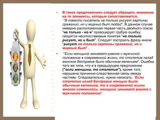 •

В таких предложениях следует обращать внимание
на те элементы, которые сопоставляются.
"В повести писатель не только рисует картины
сражений, но и мирный быт людей". В данном случае
неверно расположенная первая часть двойного союза
"не только - но и" провоцирует грубую ошибку:
сводятся несопоставимые понятия "не только
рисует, но и быт". Следует построить фразу иначе:
"рисует не только картины сражений, но и
мирный быт" .

•

"Если женщина занимает равное с мужчиной
положение в современной жизни, то столетие назад
женское бесправие было обычным явлением". Ошибка
того же типа, что и в предыдущем предложении
("если женщина, то столетие"), кроме того,
нарушена причинно-следственная связь между
частями. Следовательно, нужно написать: "Если
столетие назад бесправие женщин было
обычным явлением, то в современной жизни
многое изменилось: женщина занимает равное с
мужчиной положение".

 

 