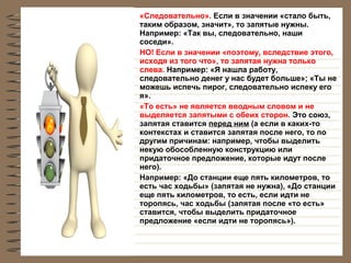 •

•

•

•

«Следовательно». Если в значении «стало быть,
таким образом, значит», то запятые нужны.
Например: «Так вы, следовательно, наши
соседи».
НО! Если в значении «поэтому, вследствие этого,
исходя из того что», то запятая нужна только
слева. Например: «Я нашла работу,
следовательно денег у нас будет больше»; «Ты не
можешь испечь пирог, следовательно испеку его
я».
«То есть» не является вводным словом и не
выделяется запятыми с обеих сторон. Это союз,
запятая ставится перед ним (а если в каких-то
контекстах и ставится запятая после него, то по
другим причинам: например, чтобы выделить
некую обособленную конструкцию или
придаточное предложение, которые идут после
него).
Например: «До станции еще пять километров, то
есть час ходьбы» (запятая не нужна), «До станции
еще пять километров, то есть, если идти не
торопясь, час ходьбы (запятая после «то есть»
ставится, чтобы выделить придаточное
предложение «если идти не торопясь»).

 
