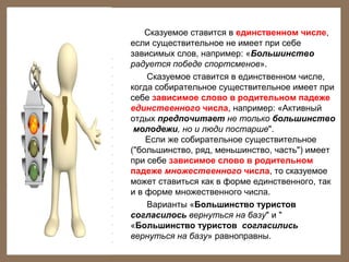 Сказуемое ставится в единственном числе,
если существительное не имеет при себе
зависимых слов, например: «Большинство
радуется победе спортсменов».
Сказуемое ставится в единственном числе,
когда собирательное существительное имеет при
себе зависимое слово в родительном падеже
единственного числа, например: «Активный
отдых предпочитает не только большинство
молодежи, но и люди постарше".
Если же собирательное существительное
("большинство, ряд, меньшинство, часть") имеет
при себе зависимое слово в родительном
падеже множественного числа, то сказуемое
может ставиться как в форме единственного, так
и в форме множественного числа.
Варианты «Большинство туристов
согласилось вернуться на базу" и "
«Большинство туристов согласились
вернуться на базу» равноправны.

 