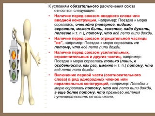 К условиям обязательного расчленения союза
относятся следующие:
• Наличие перед союзом вводного слова или
вводной конструкции, например: Поездка к морю
сорвалась, очевидно (наверное, видимо,
вероятно, может быть, кажется, надо думать,
полагаю и т. п.), потому, что всё лето лили дожди.
• Наличие перед союзом отрицательной частицы
"не", например: Поездка к морю сорвалась не
потому, что всё лето лили дожди.
• Наличие перед союзом усилительных,
ограничительных и других частиц, например:
Поездка к морю сорвалась только (лишь, в
особенности, как раз, именно и т. п.) потому, что
всё лето лили дожди.
• Включение первой части (соотносительного
слова) в ряд однородных членов или
параллельных конструкций, например: Поездка к
морю сорвалась потому, что всё лето лили дожди,
а еще более потому, что прежнего желания
путешествовать не возникало.

 